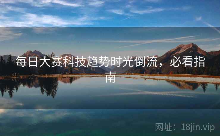 每日大赛科技趋势时光倒流,必看指南 每日大赛科技趋势时光倒流,必看指南