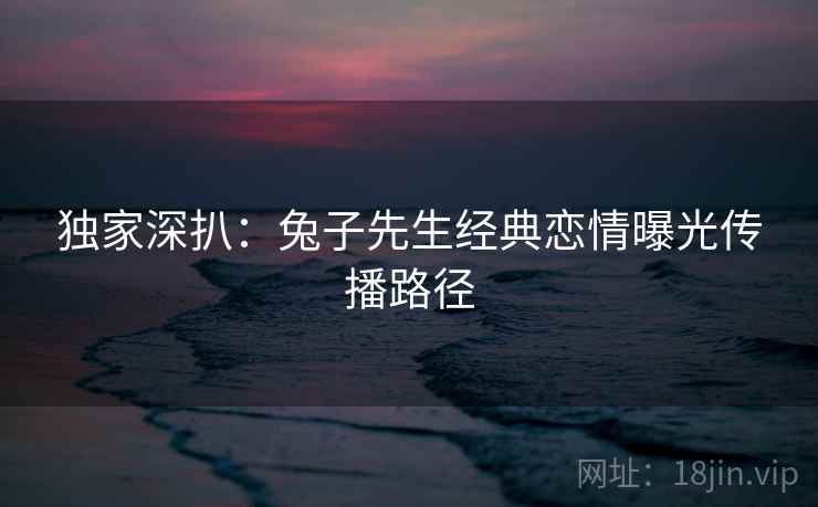 独家深扒：兔子先生经典恋情曝光传播路径