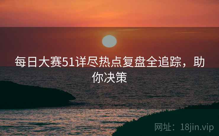 每日大赛51详尽热点复盘全追踪,助你决策 每日大赛51详尽热点复盘全追踪,助你决策