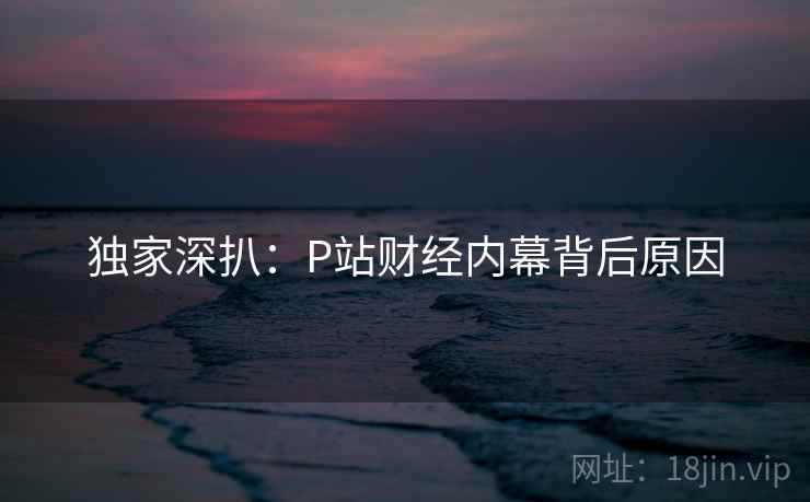 独家深扒:P站财经内幕背后原因 独家深扒:P站财经内幕背后原因
