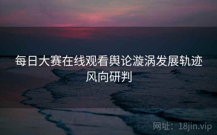 每日大赛在线观看舆论漩涡发展轨迹风向研判 每日大赛在线观看舆论漩涡发展轨迹风向研判