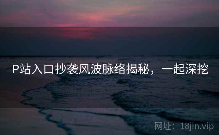 P站入口抄袭风波脉络揭秘,一起深挖 P站入口抄袭风波脉络揭秘,一起深挖